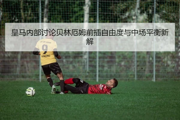 皇马内部讨论贝林厄姆前插自由度与中场平衡新解
